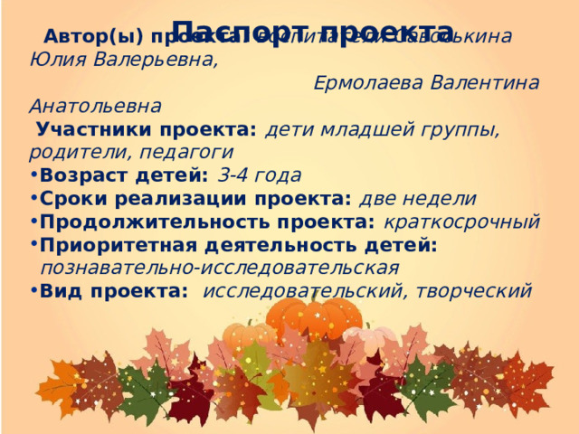    Автор(ы) проекта : воспитатели Савоськина Юлия Валерьевна,  Ермолаева Валентина Анатольевна  Участники проекта: дети младшей группы, родители, педагоги Возраст детей: 3-4 года Сроки реализации проекта:  две недели Продолжительность проекта: краткосрочный Приоритетная деятельность детей:  познавательно-исследовательская Вид проекта: исследовательский, творческий Возраст детей: 3-4 года Сроки реализации проекта:  две недели Продолжительность проекта: краткосрочный Приоритетная деятельность детей:  познавательно-исследовательская Вид проекта: исследовательский, творческий Паспорт проекта         