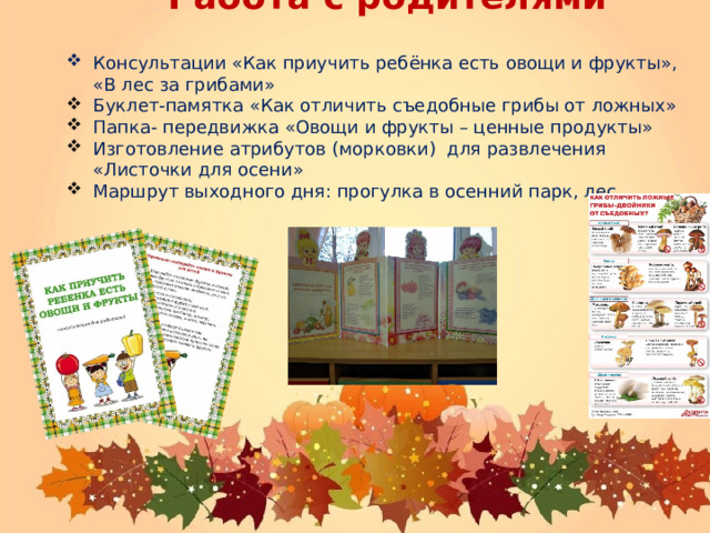 Работа с родителями Консультации «Как приучить ребёнка есть овощи и фрукты», «В лес за грибами» Буклет-памятка «Как отличить съедобные грибы от ложных» Папка- передвижка «Овощи и фрукты – ценные продукты» Изготовление атрибутов (морковки) для развлечения «Листочки для осени» Маршрут выходного дня: прогулка в осенний парк, лес.  
