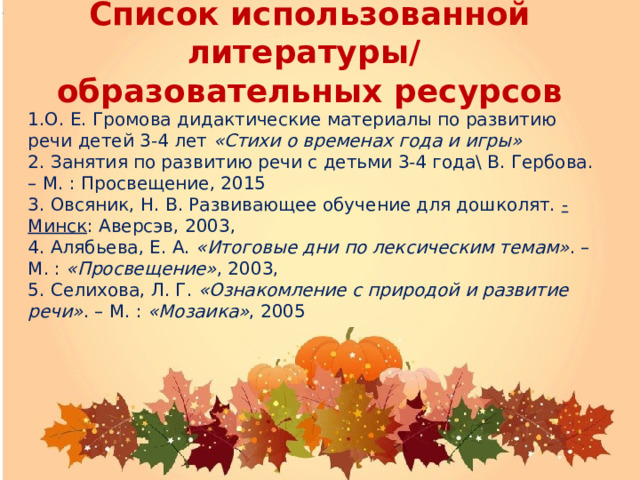 Список использованной литературы/  образовательных ресурсов  1.О. Е. Громова дидактические материалы по развитию речи детей 3-4 лет  «Стихи о временах года и игры» 2. Занятия по развитию речи с детьми 3-4 года\ В. Гербова. – М. : Просвещение, 2015 3. Овсяник, Н. В. Развивающее обучение для дошколят.  - Минск : Аверсэв, 2003, 4. Алябьева, Е. А.  «Итоговые дни по лексическим темам» . – М. :  «Просвещение» , 2003, 5. Селихова, Л. Г.  «Ознакомление с природой и развитие речи» . – М. :  «Мозаика» , 2005 