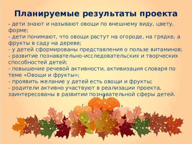 Планируемые результаты проекта   - дети знают и называют овощи по внешнему виду, цвету, форме; - дети понимают, что овощи растут на огороде, на грядке, а фрукты в саду на дереве; - у детей сформированы представления о пользе витаминов; - развитие познавательно-исследовательских и творческих способностей детей; - повышение речевой активности, активизация словаря по теме «Овощи и фрукты»; - проявить желание у детей есть овощи и фрукты; - родители активно участвуют в реализации проекта, заинтересованы в развитии познавательной сферы детей. 