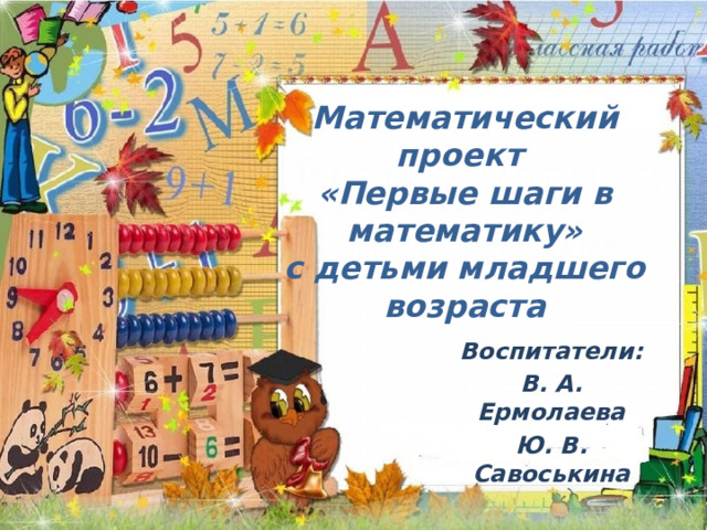 Математический проект  «Первые шаги в математику»  с детьми младшего возраста   Воспитатели: В. А. Ермолаева Ю. В. Савоськина 