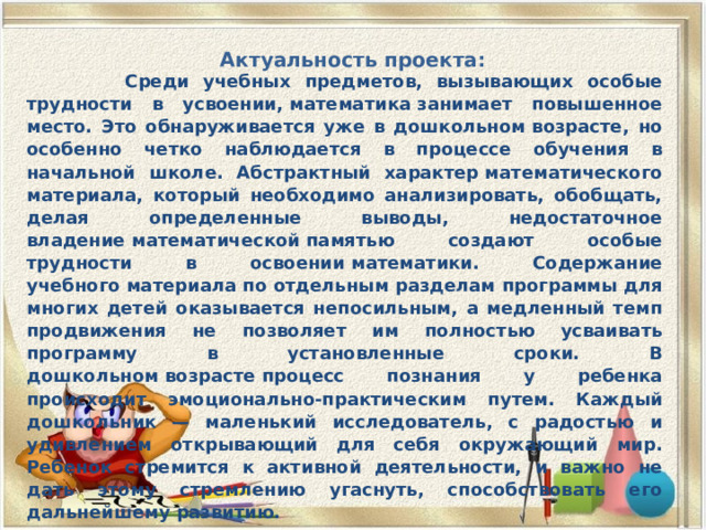 Актуальность проекта:    Среди учебных предметов, вызывающих особые трудности в усвоении, математика занимает повышенное место. Это обнаруживается уже в дошкольном возрасте, но особенно четко наблюдается в процессе обучения в начальной школе. Абстрактный характер математического материала, который необходимо анализировать, обобщать, делая определенные выводы, недостаточное владение математической памятью создают особые трудности в освоении математики. Содержание учебного материала по отдельным разделам программы для многих детей оказывается непосильным, а медленный темп продвижения не позволяет им полностью усваивать программу в установленные сроки. В дошкольном возрасте процесс познания у ребенка происходит эмоционально-практическим путем. Каждый дошкольник — маленький исследователь, с радостью и удивлением открывающий для себя окружающий мир. Ребенок стремится к активной деятельности, и важно не дать этому стремлению угаснуть, способствовать его дальнейшему развитию. 