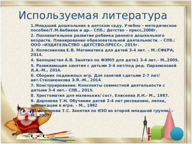 Используемая литература 1.Младший дошкольник в детском саду. Учебно – методическое пособие/Т.М.Бабаева и др.- СПб.: Детство – пресс,2008г. 2. Познавательное развитие ребенка раннего дошкольного возраста. Планирование образовательной деятельности. – СПб.: ООО «ИЗДАТЕЛЬСТВО «ДЕТСТВО-ПРЕСС», 2015г. 3. Колесникова Е.В. Математика для детей 3-4 лет. – М.:СФЕРА, 2014. 4. Белошистая А.В. Занятия по ФЭМП для дете1 3-4 лет.- М.,2005. 5. Развивающие занятия с детьми 3-4 лет/под ред. Парамоновой Л.А.-М., 2014. 6. Сборник подвижных игр. Для занятий сдетьми 2-7 лет/ авт.Степаненкова Э.Я.-М., 2014 7. Конструирование. Конспекты совместной деятельности с детьми 3-4 лет.- СПб., 2015. 8. Хрестоматия для маленьких/ сост. Елисеева Л.Н.- М., 1987. 9. Доронова Т.Н. Обучение детей 2-4 лет рисованию, лепке, аппликации в игре. – М., 1992 10. Комарова Т.С. Занятия по ИЗО во второй младшей группе. – М., 2007 . 