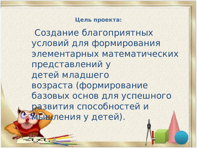 Цель проекта:    Создание благоприятных условий для формирования элементарных математических представлений у детей младшего возраста (формирование базовых основ для успешного развития способностей и мышления у детей). 