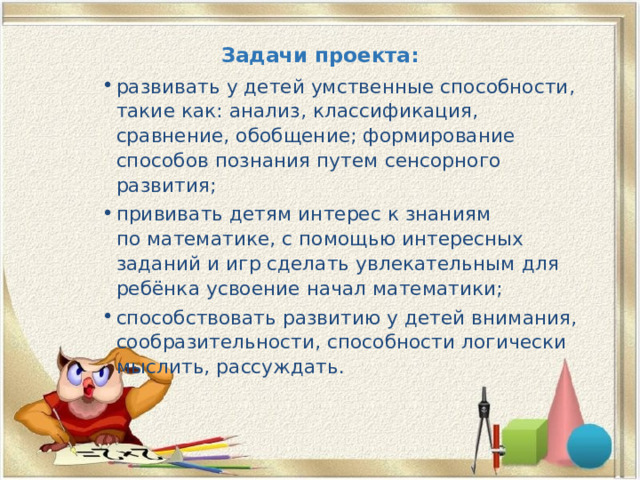 Задачи проекта:   развивать у детей умственные способности, такие как: анализ, классификация, сравнение, обобщение; формирование способов познания путем сенсорного развития; прививать детям интерес к знаниям по математике, с помощью интересных заданий и игр сделать увлекательным для ребёнка усвоение начал математики; способствовать развитию у детей внимания, сообразительности, способности логически мыслить, рассуждать. 