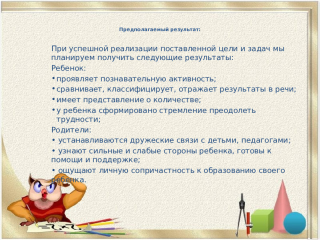 Предполагаемый результат:   При успешной реализации поставленной цели и задач мы планируем получить следующие результаты: Ребенок: проявляет познавательную активность; сравнивает, классифицирует, отражает результаты в речи; имеет представление о количестве; у ребенка сформировано стремление преодолеть трудности; Родители: • устанавливаются дружеские связи с детьми, педагогами; • узнают сильные и слабые стороны ребенка, готовы к помощи и поддержке; • ощущают личную сопричастность к образованию своего ребенка. 