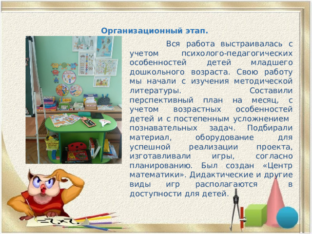 Организационный этап.    Вся работа выстраивалась с учетом психолого-педагогических особенностей детей младшего дошкольного возраста. Свою работу мы начали с изучения методической литературы. Составили перспективный план на месяц, с учетом возрастных особенностей детей и с постепенным усложнением познавательных задач. Подбирали материал, оборудование для успешной реализации проекта, изготавливали игры, согласно планированию. Был создан «Центр математики». Дидактические и другие виды игр располагаются в доступности для детей. 