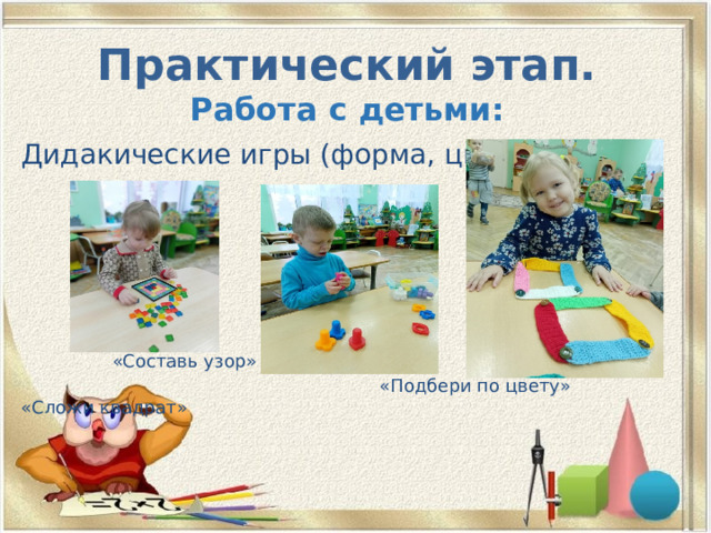 Практический этап.  Работа с детьми: Дидакические игры (форма, цвет)  «Составь узор»  «Подбери по цвету» «Сложи квадрат» 