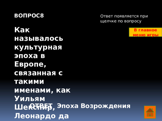 ВОПРОС8  Как называлось культурная эпоха в Европе, связанная с такими именами, как Уильям Шекспир, Леонардо да Винчи, Рафаэль Санти и др?   Ответ появляется при щелчке по вопросу В главное меню игры ОТВЕТ Эпоха Возрождения  