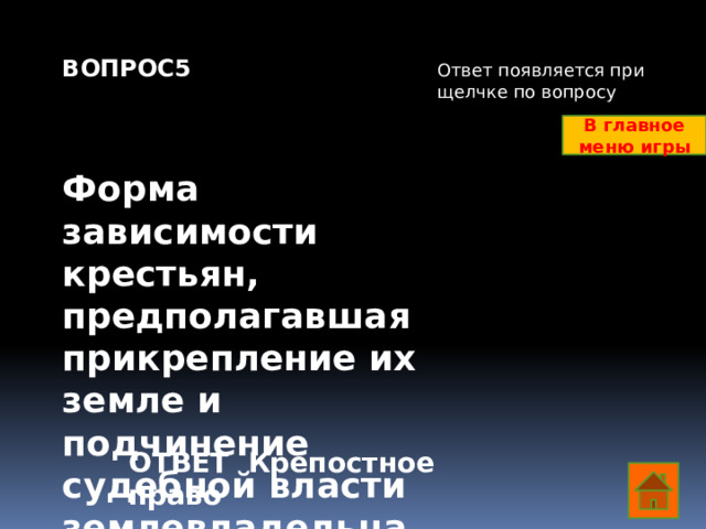 ВОПРОС5    Форма зависимости крестьян, предполагавшая прикрепление их земле и подчинение судебной власти землевладельца Ответ появляется при щелчке по вопросу В главное меню игры ОТВЕТ Крепостное право  