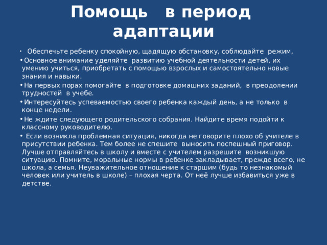  Помощь в период адаптации       Обеспечьте ребенку спокойную, щадящую обстановку, соблюдайте режим,   Основное внимание уделяйте  развитию учебной деятельности детей, их умению учиться, приобретать с помощью взрослых и самостоятельно новые знания и навыки.   На первых порах помогайте в подготовке домашних заданий, в преодолении трудностей  в учебе.   Интересуйтесь успеваемостью своего ребенка каждый день, а не только  в конце недели.   Не ждите следующего родительского собрания. Найдите время подойти к классному руководителю.    Если возникла проблемная ситуация, никогда не говорите плохо об учителе в присутствии ребенка. Тем более не спешите  выносить поспешный приговор. Лучше отправляйтесь в школу и вместе с учителем разрешите  возникшую ситуацию. Помните, моральные нормы в ребенке закладывает, прежде всего, не школа, а семья. Неуважительное отношение к старшим (будь то незнакомый человек или учитель в школе) – плохая черта. От неё лучше избавиться уже в детстве.      