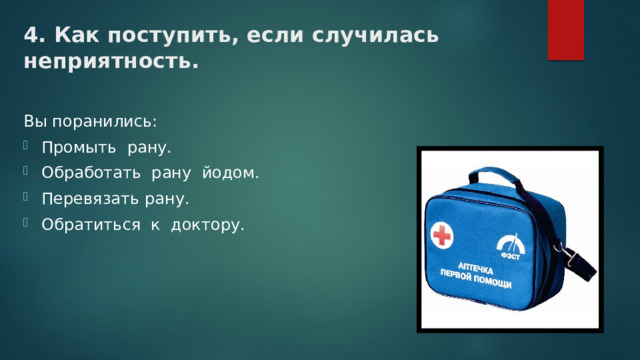 4. Как поступить, если случилась неприятность. Вы поранились: Промыть рану. Обработать рану йодом. Перевязать рану. Обратиться к доктору. 