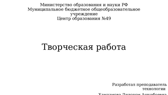 Министерство образования и науки РФ  Муниципальное бюджетное общеобразовательное учреждение  Центр образования №49       Творческая работа Разработал преподаватель технологии Хамдамова Дилором Ашурбоевна 