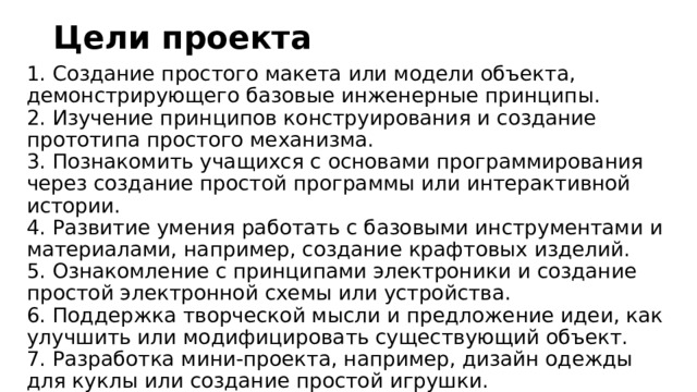 Цели проекта 1. Создание простого макета или модели объекта, демонстрирующего базовые инженерные принципы.  2. Изучение принципов конструирования и создание прототипа простого механизма.  3. Познакомить учащихся с основами программирования через создание простой программы или интерактивной истории.  4. Развитие умения работать с базовыми инструментами и материалами, например, создание крафтовых изделий.  5. Ознакомление с принципами электроники и создание простой электронной схемы или устройства.  6. Поддержка творческой мысли и предложение идеи, как улучшить или модифицировать существующий объект.  7. Разработка мини-проекта, например, дизайн одежды для куклы или создание простой игрушки. 