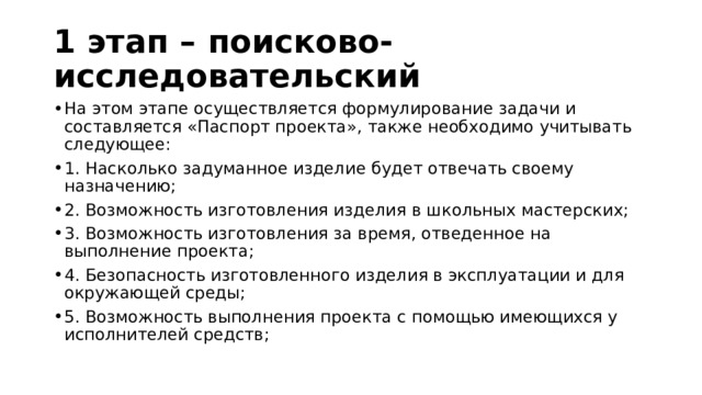 1 этап – поисково-исследовательский На этом этапе осуществляется формулирование задачи и составляется «Паспорт проекта», также необходимо учитывать следующее: 1. Насколько задуманное изделие будет отвечать своему назначению; 2. Возможность изготовления изделия в школьных мастерских; 3. Возможность изготовления за время, отведенное на выполнение проекта; 4. Безопасность изготовленного изделия в эксплуатации и для окружающей среды; 5. Возможность выполнения проекта с помощью имеющихся у исполнителей средств; 