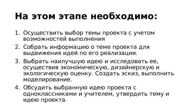 На этом этапе необходимо: Осуществить выбор темы проекта с учетом возможностей выполнения Собрать информацию о теме проекта для выдвижения идей по его реализации. Выбрать наилучшую идею и исследовать ее, осуществив экономическую, дизайнерскую и экологическую оценку. Создать эскиз, выполнить моделирование. Обсудить выбранную идею проекта с одноклассниками и учителем, утвердить тему и идею проекта. 
