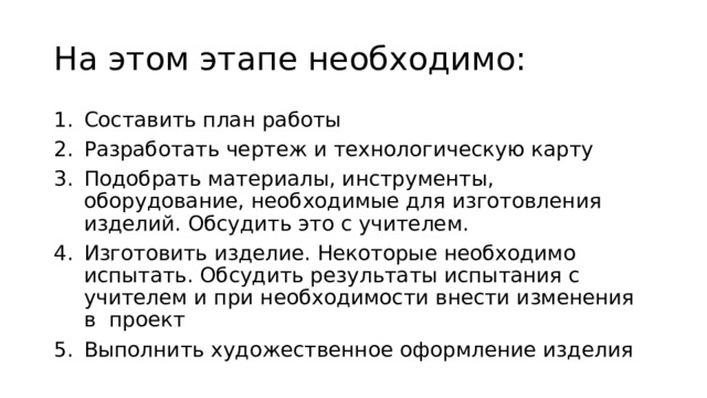 На этом этапе необходимо: Составить план работы Разработать чертеж и технологическую карту Подобрать материалы, инструменты, оборудование, необходимые для изготовления изделий. Обсудить это с учителем. Изготовить изделие. Некоторые необходимо испытать. Обсудить результаты испытания с учителем и при необходимости внести изменения в проект Выполнить художественное оформление изделия 