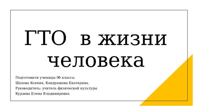 ГТО  в жизни человека Подготовили ученицы 9б класса: Шахова Ксения, Кондрашова Екатерина. Руководитель: учитель физической культуры  Кураева Елена Владимировна 
