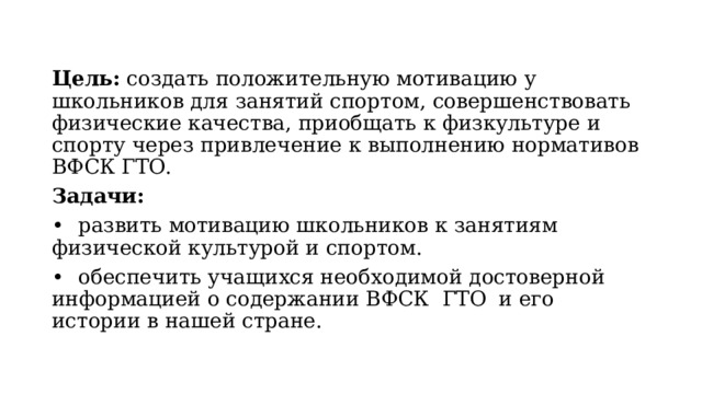 Цель: создать положительную мотивацию у школьников для занятий спортом, совершенствовать физические качества, приобщать к физкультуре и спорту через привлечение к выполнению нормативов ВФСК ГТО. Задачи: •  развить мотивацию школьников к занятиям физической культурой и спортом. •  обеспечить учащихся необходимой достоверной информацией о содержании ВФСК ГТО и его истории в нашей стране. 