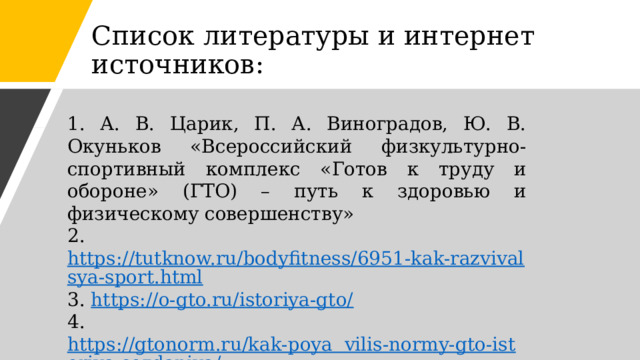 Список литературы и интернет источников: 1. А. В. Царик, П. А. Виноградов, Ю. В. Окуньков «Всероссийский физкультурно-спортивный комплекс «Готов к труду и обороне» (ГТО) – путь к здоровью и физическому совершенству» 2. https://tutknow.ru/bodyfitness/6951-kak-razvivalsya-sport.html 3. https://o-gto.ru/istoriya-gto/ 4. https://gtonorm.ru/kak-poya  vilis-normy-gto-istoriya-sozdaniya/ 5. https://www.gto.ru/historyф 