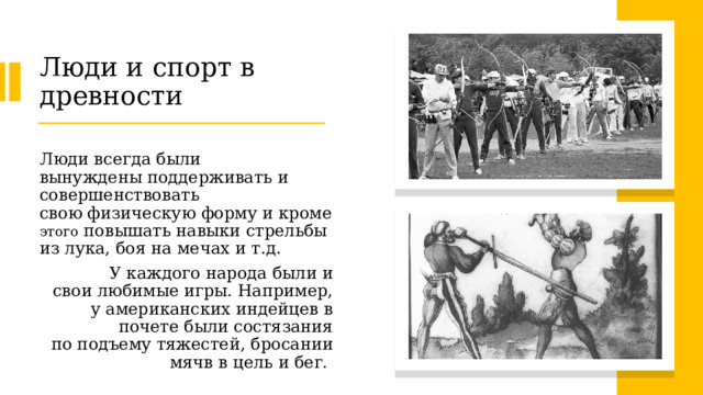 Люди и спорт в древности Люди всегда были вынуждены поддерживать и совершенствовать свою физическую форму и кроме этого повышать навыки стрельбы из лука, боя на мечах и т.д. У каждого народа были и свои любимые игры. Например, у американских индейцев в почете были состязания по подъему тяжестей, бросании мячв в цель и бег.  
