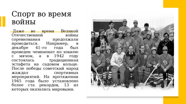 Спорт во время войны   Даже во время Великой Отечественной войны соревнования продолжали проводиться. Например, в декабре 41–го года был проведен чемпионат по хоккею с мячом, а в 1942 году состоялась традиционная эстафета на садовом кольце. После победы советский народ жаждал спортивных мероприятий. На протяжении 1945 года было установлено более ста рекордов, 13 из которых оказались мировыми. 