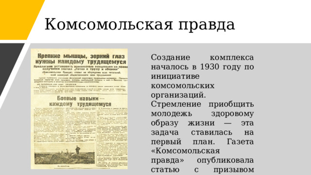 Комсомольская правда Создание комплекса началось в 1930 году по инициативе комсомольских организаций. Стремление приобщить молодежь здоровому образу жизни — эта задача ставилась на первый план. Газета «Комсомольская правда» опубликовала статью с призывом ввести испытания на уровне всесоюзных.  