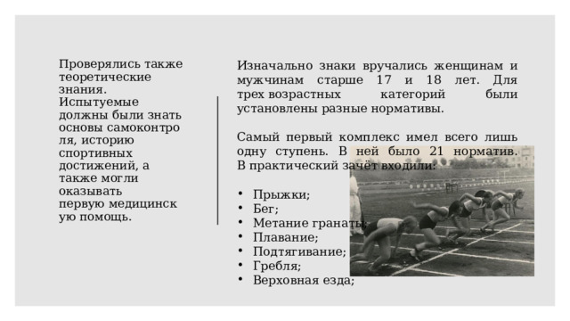 Проверялись также теоретические знания. Испытуемые должны были знать основы самоконтроля, историю спортивных достижений, а также могли оказывать первую медицинскую помощь. Изначально знаки вручались женщинам и мужчинам старше 17 и 18 лет. Для трех возрастных категорий были установлены разные нормативы. Самый первый комплекс имел всего лишь одну ступень. В ней было 21 норматив. В практический зачёт входили: Прыжки; Бег; Метание гранаты; Плавание; Подтягивание; Гребля; Верховная езда; 