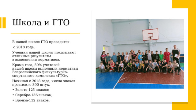 Школа и ГТО В нашей школе ГТО проводится  с 2018 года. Ученики нашей школы показывают отличные результаты в выполнении нормативов.  Кроме того, 50% учителей нашей школы выполняли нормативы Всероссийского физкультурно-спортивного комплекса «ГТО». Начиная с 2018 года, число знаков превысило 390 штук.  Золото-125 знаков;  Серебро-136 знаков;  Бронза-132 знаков.  