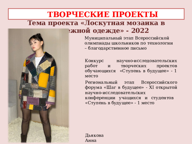  ТВОРЧЕСКИЕ ПРОЕКТЫ Тема проекта «Лоскутная мозаика в молодежной одежде» - 2022 Муниципальный этап Всероссийской олимпиады школьников по технологии – благодарственное письмо Конкурс научно-исследовательских работ и творческих проектов обучающихся «Ступень в будущее» - 1 место Региональный этап Всероссийского форума «Шаг в будущее» - XI открытой научно-исследовательских конференции учащихся и студентов «Ступень в будущее» - 1 место   Дьякова Анна 