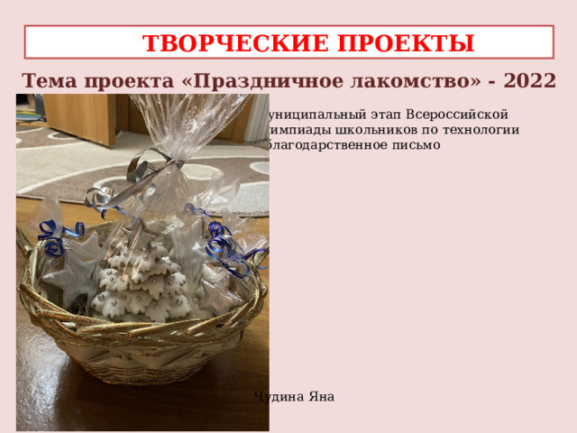  ТВОРЧЕСКИЕ ПРОЕКТЫ Тема проекта «Праздничное лакомство» - 2022 Муниципальный этап Всероссийской олимпиады школьников по технологии – благодарственное письмо Чудина Яна 