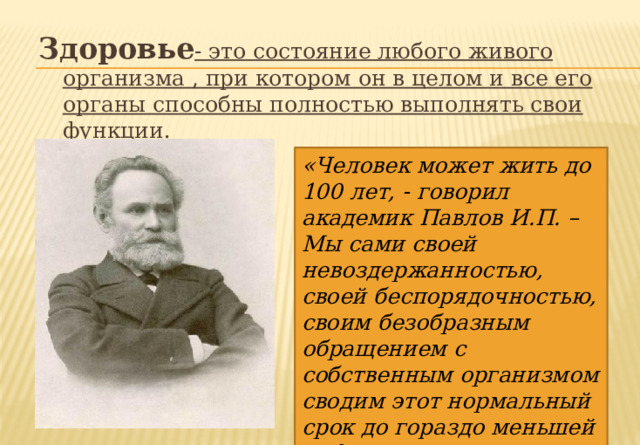 Здоровье - это состояние любого живого организма , при котором он в целом и все его органы способны полностью выполнять свои функции. «Человек может жить до 100 лет, - говорил академик Павлов И.П. – Мы сами своей невоздержанностью, своей беспорядочностью, своим безобразным обращением с собственным организмом сводим этот нормальный срок до гораздо меньшей цифры». 