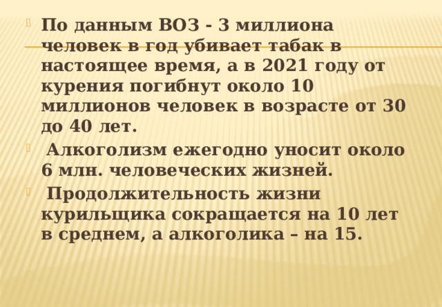 По данным ВОЗ - 3 миллиона человек в год убивает табак в настоящее время, а в 2021 году от курения погибнут около 10 миллионов человек в возрасте от 30 до 40 лет.  Алкоголизм ежегодно уносит около 6 млн. человеческих жизней.  Продолжительность жизни курильщика сокращается на 10 лет в среднем, а алкоголика – на 15. 