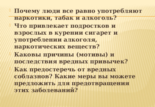 Почему люди все равно употребляют наркотики, табак и алкоголь? Что привлекает подростков и взрослых в курении сигарет и употреблении алкоголя, наркотических веществ? Каковы причины (мотивы) и последствия вредных привычек? Как предостеречь от вредных соблазнов? Какие меры вы можете предложить для предотвращения этих заболеваний? 
