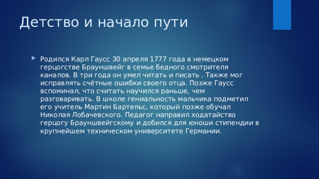 Детство и начало пути   Родился Карл Гаусс 30 апреля 1777 года в немецком герцогстве Брауншвейг в семье бедного смотрителя каналов. В три года он умел читать и писать . Также мог исправлять счётные ошибки своего отца. Позже Гаусс вспоминал, что считать научился раньше, чем разговаривать. В школе гениальность мальчика подметил его учитель Мартин Бартельс, который позже обучал Николая Лобачевского. Педагог направил ходатайство герцогу Брауншвейгскому и добился для юноши стипендии в крупнейшем техническом университете Германии. 