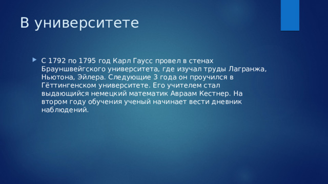 В университете С 1792 по 1795 год Карл Гаусс провел в стенах Брауншвейгского университета, где изучал труды Лагранжа, Ньютона, Эйлера. Следующие 3 года он проучился в Гёттингенском университете. Его учителем стал выдающийся немецкий математик Авраам Кестнер. На втором году обучения ученый начинает вести дневник наблюдений. 