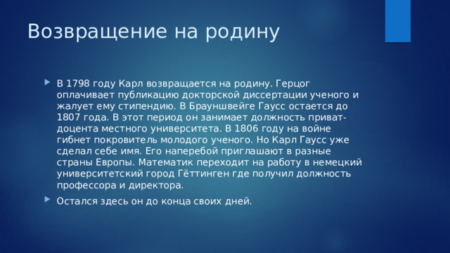 Возвращение на родину В 1798 году Карл возвращается на родину. Герцог оплачивает публикацию докторской диссертации ученого и жалует ему стипендию. В Брауншвейге Гаусс остается до 1807 года. В этот период он занимает должность приват-доцента местного университета. В 1806 году на войне гибнет покровитель молодого ученого. Но Карл Гаусс уже сделал себе имя. Его наперебой приглашают в разные страны Европы. Математик переходит на работу в немецкий университетский город Гёттинген где получил должность профессора и директора. Остался здесь он до конца своих дней. 