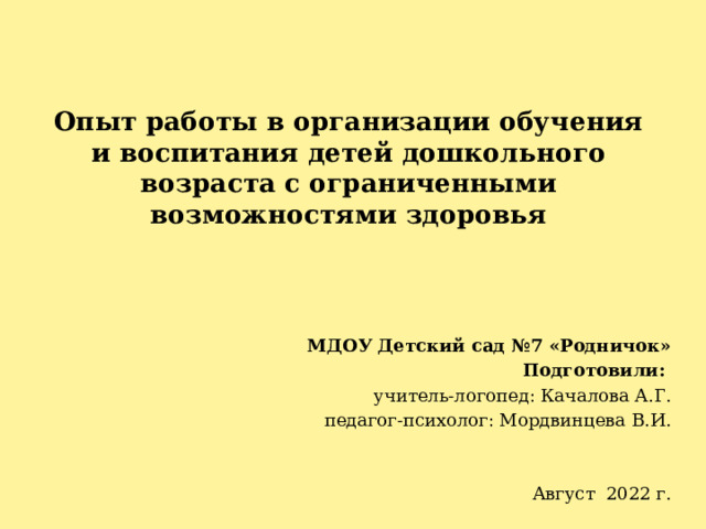  Опыт работы в организации обучения и воспитания детей дошкольного возраста с ограниченными возможностями здоровья   МДОУ Детский сад №7 «Родничок» Подготовили: учитель-логопед: Качалова А.Г. педагог-психолог: Мордвинцева В.И. Август 2022 г. 