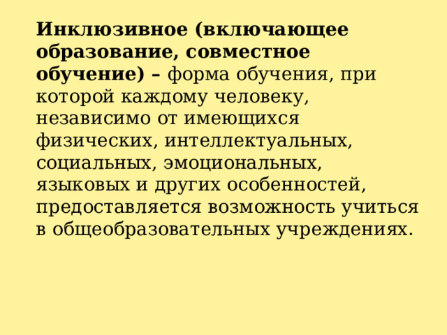 Инклюзивное (включающее образование, совместное обучение) – форма обучения, при которой каждому человеку, независимо от имеющихся физических, интеллектуальных, социальных, эмоциональных, языковых и других особенностей, предоставляется возможность учиться в общеобразовательных учреждениях.    