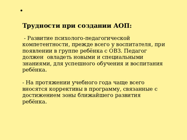   Трудности при создании АОП:    - Развитие психолого-педагогической компетентности, прежде всего у воспитателя, при появлении в группе ребёнка с ОВЗ. Педагог должен овладеть новыми и специальными знаниями, для успешного обучения и воспитания ребёнка.   - На протяжении учебного года чаще всего вносятся коррективы в программу, связанные с достижением зоны ближайшего развития ребёнка.     