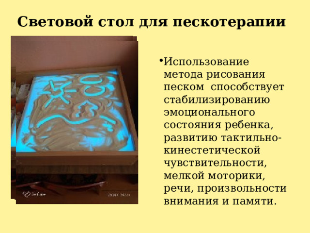 Световой стол для пескотерапии Использование метода рисования песком способствует стабилизированию эмоционального состояния ребенка, развитию тактильно-кинестетической чувствительности, мелкой моторики, речи, произвольности внимания и памяти. 