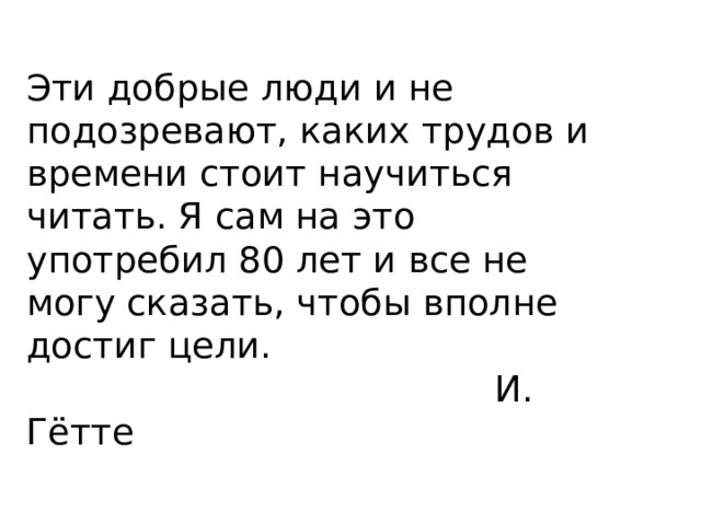 Эти добрые люди и не подозревают, каких трудов и времени стоит научиться читать. Я сам на это употребил 80 лет и все не могу сказать, чтобы вполне достиг цели.  И. Гётте 