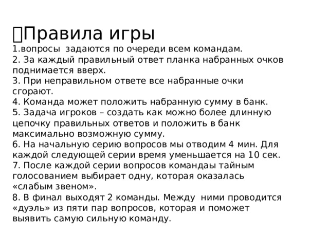  Правила игры  1.вопросы задаются по очереди всем командам.  2. За каждый правильный ответ планка набранных очков поднимается вверх.  3. При неправильном ответе все набранные очки сгорают.  4. Команда может положить набранную сумму в банк.  5. Задача игроков – создать как можно более длинную цепочку правильных ответов и положить в банк максимально возможную сумму.   6. На начальную серию вопросов мы отводим 4 мин. Для каждой следующей серии время уменьшается на 10 сек.  7. После каждой серии вопросов командаы тайным голосованием выбирает одну, которая оказалась «слабым звеном».  8. В финал выходят 2 команды. Между  ними проводится «дуэль» из пяти пар вопросов, которая и поможет выявить самую сильную команду.    