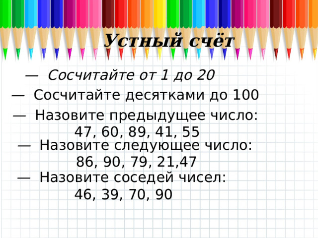 Устный счёт — Сосчитайте от 1 до 20 — Сосчитайте десятками до 100 — Назовите предыдущее число:  47, 60, 89, 41, 55 — Назовите следующее число:  86, 90, 79, 21,47 — Назовите соседей чисел:  46, 39, 70, 90 