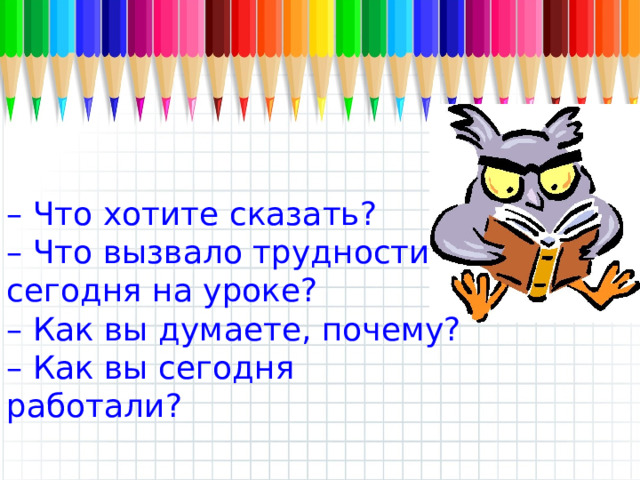 – Что хотите сказать? – Что вызвало трудности сегодня на уроке? – Как вы думаете, почему? – Как вы сегодня работали? 