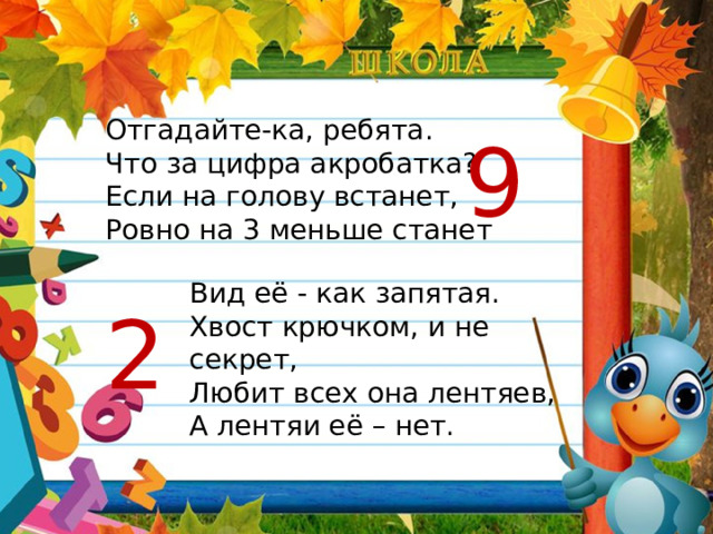 Отгадайте-ка, ребята. Что за цифра акробатка? Если на голову встанет, Ровно на 3 меньше станет 9 Вид её - как запятая. Хвост крючком, и не секрет, Любит всех она лентяев, А лентяи её – нет. 2 