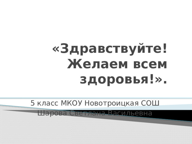 «Здравствуйте! Желаем всем здоровья!».   5 класс МКОУ Новотроицкая СОШ Шарова Светлана Васильевна 