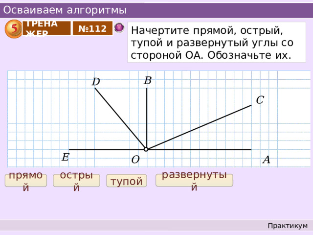 Осваиваем алгоритмы ТРЕНАЖЕР № 112 Начертите прямой, острый, тупой и развернутый углы со стороной ОА. Обозначьте их. B D C E О А развернутый острый прямой тупой Практикум 