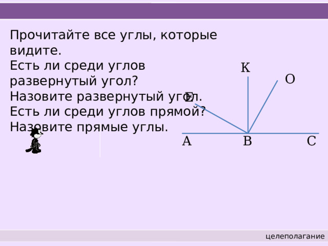 Прочитайте все углы, которые видите. Есть ли среди углов развернутый угол? Назовите развернутый угол. Есть ли среди углов прямой? Назовите прямые углы. К О Е A В С целеполагание 