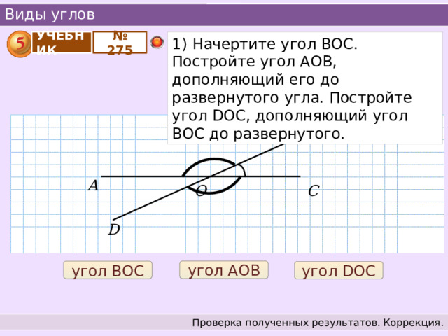 Виды углов УЧЕБНИК № 275 1) Начертите угол BOC. Постройте угол АОВ, дополняющий его до развернутого угла. Постройте угол DOC, дополняющий угол ВОС до развернутого. В А О С D угол АОВ угол ВОС угол DOC Проверка полученных результатов. Коррекция. 